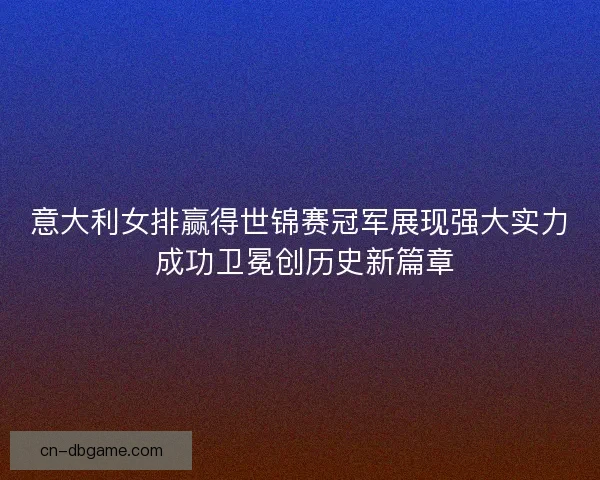 意大利女排赢得世锦赛冠军展现强大实力 成功卫冕创历史新篇章