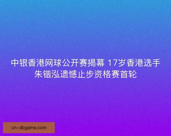 中银香港网球公开赛揭幕 17岁香港选手朱锴泓遗憾止步资格赛首轮